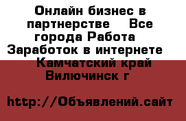 Онлайн бизнес в партнерстве. - Все города Работа » Заработок в интернете   . Камчатский край,Вилючинск г.